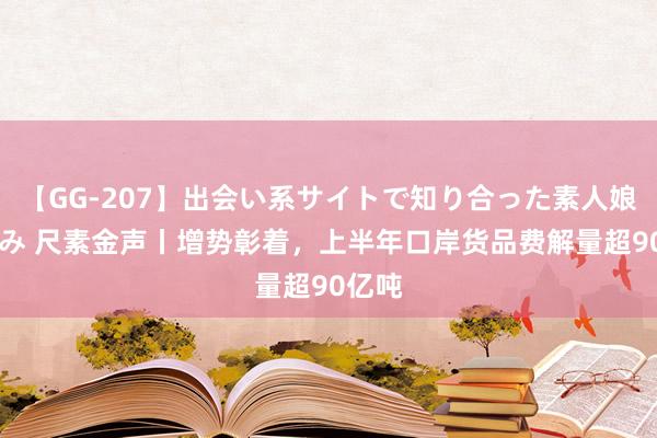 【GG-207】出会い系サイトで知り合った素人娘 ひとみ 尺素金声丨增势彰着，上半年口岸货品费解量超90亿吨