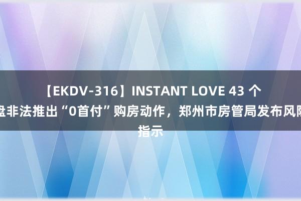 【EKDV-316】INSTANT LOVE 43 个别楼盘非法推出“0首付”购房动作，郑州市房管局发布风险指示