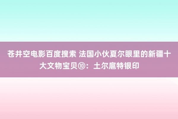 苍井空电影百度搜索 法国小伙夏尔眼里的新疆十大文物宝贝⑩：土尔扈特银印