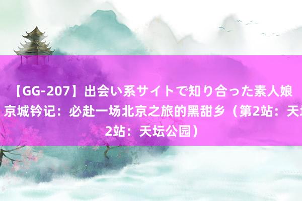 【GG-207】出会い系サイトで知り合った素人娘 ひとみ 京城钤记：必赴一场北京之旅的黑甜乡（第2站：天坛公园）