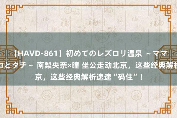 【HAVD-861】初めてのレズロリ温泉 ～ママには内緒のネコとタチ～ 南梨央奈×瞳 坐公走动北京，这些经典解析速速“码住”！