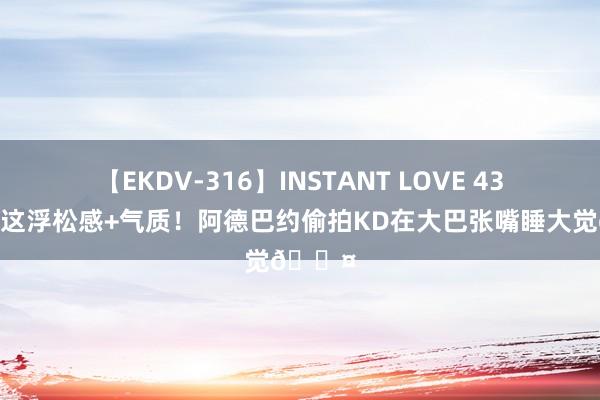 【EKDV-316】INSTANT LOVE 43 ?这浮松感+气质！阿德巴约偷拍KD在大巴张嘴睡大觉?