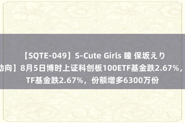 【SQTE-049】S-Cute Girls 瞳 保坂えり 朝倉ことみ 【ETF动向】8月5日博时上证科创板100ETF基金跌2.67%，份额增多6300万份