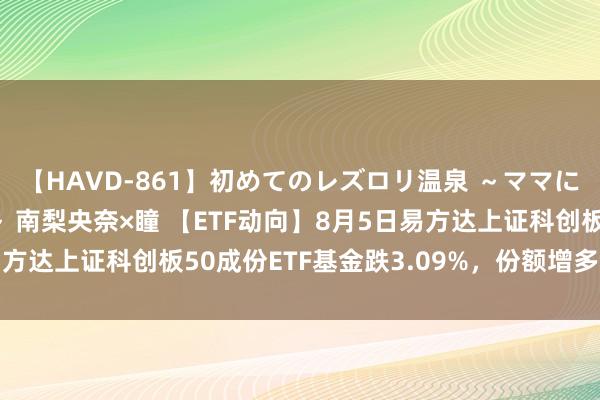 【HAVD-861】初めてのレズロリ温泉 ～ママには内緒のネコとタチ～ 南梨央奈×瞳 【ETF动向】8月5日易方达上证科创板50成份ETF基金跌3.09%，份额增多5.64亿份