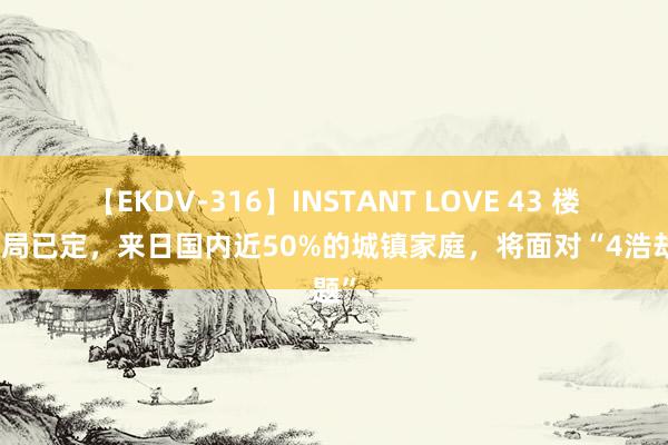 【EKDV-316】INSTANT LOVE 43 楼市大局已定，来日国内近50%的城镇家庭，将面对“4浩劫题”