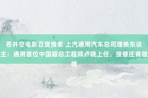 苍井空电影百度搜索 上汽通用汽车总司理换东谈主：通用首位中国籍总工程师卢晓上任，接替庄菁雄