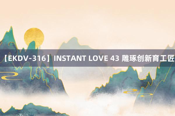 【EKDV-316】INSTANT LOVE 43 雕琢创新育工匠