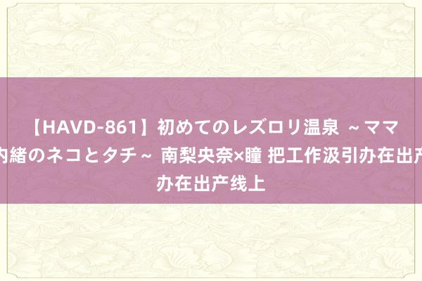 【HAVD-861】初めてのレズロリ温泉 ～ママには内緒のネコとタチ～ 南梨央奈×瞳 把工作汲引办在出产线上