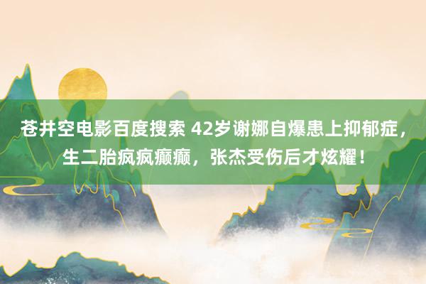 苍井空电影百度搜索 42岁谢娜自爆患上抑郁症，生二胎疯疯癫癫，张杰受伤后才炫耀！