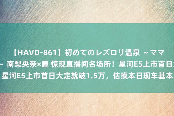 【HAVD-861】初めてのレズロリ温泉 ～ママには内緒のネコとタチ～ 南梨央奈×瞳 惊现直播间名场所！星河E5上市首日大定就破1.5万，估摸本日现车基本就被秒光