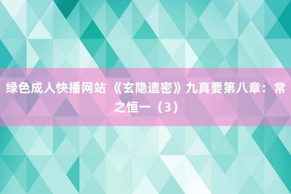 绿色成人快播网站 《玄隐遗密》九真要第八章：常之恒一（3）