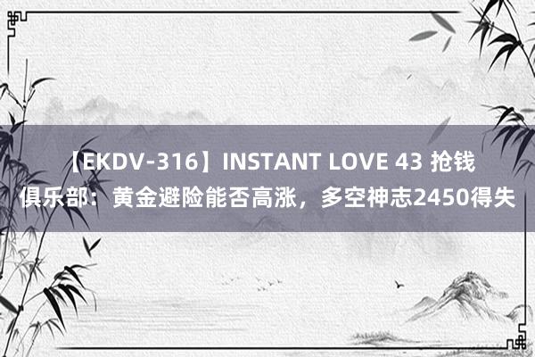 【EKDV-316】INSTANT LOVE 43 抢钱俱乐部：黄金避险能否高涨，多空神志2450得失