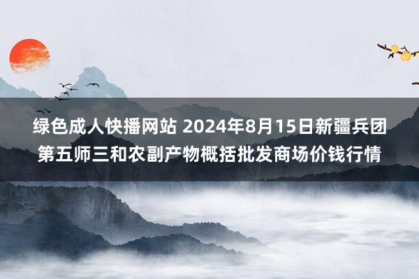 绿色成人快播网站 2024年8月15日新疆兵团第五师三和农副产物概括批发商场价钱行情