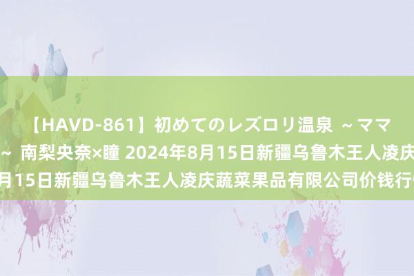 【HAVD-861】初めてのレズロリ温泉 ～ママには内緒のネコとタチ～ 南梨央奈×瞳 2024年8月15日新疆乌鲁木王人凌庆蔬菜果品有限公司价钱行情