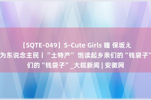 【SQTE-049】S-Cute Girls 瞳 保坂えり 朝倉ことみ 矫正为东说念主民丨“土特产” 饱读起乡亲们的“钱袋子”_大皖新闻 | 安徽网