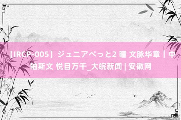 【IRCP-005】ジュニアぺっと2 瞳 文脉华章｜中轴斯文 悦目万千_大皖新闻 | 安徽网