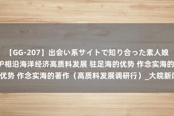 【GG-207】出会い系サイトで知り合った素人娘 ひとみ 福建以高水平保护相沿海洋经济高质料发展 驻足海的优势 作念实海的著作（高质料发展调研行）_大皖新闻 | 安徽网