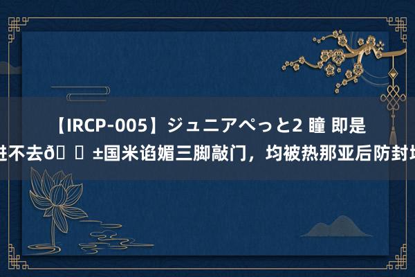 【IRCP-005】ジュニアぺっと2 瞳 即是进不去?国米谄媚三脚敲门，均被热那亚后防封堵