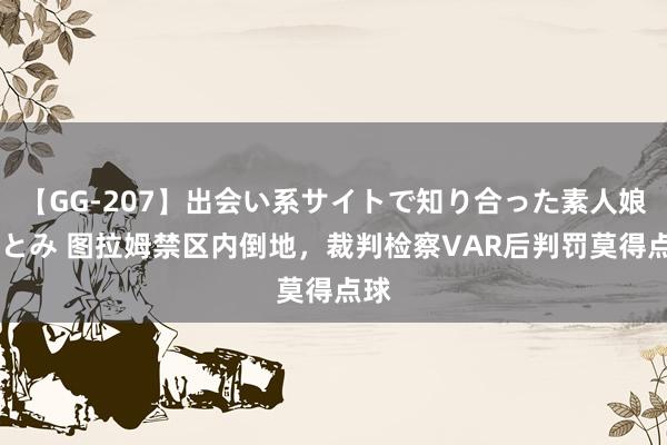 【GG-207】出会い系サイトで知り合った素人娘 ひとみ 图拉姆禁区内倒地，裁判检察VAR后判罚莫得点球