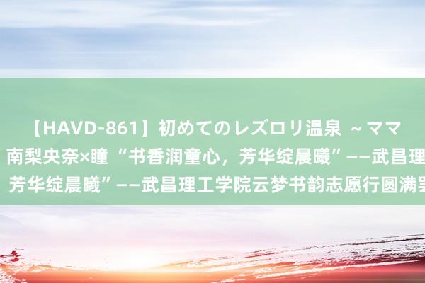 【HAVD-861】初めてのレズロリ温泉 ～ママには内緒のネコとタチ～ 南梨央奈×瞳 “书香润童心，芳华绽晨曦”——武昌理工学院云梦书韵志愿行圆满罢休