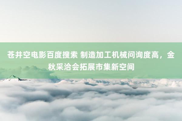 苍井空电影百度搜索 制造加工机械问询度高，金秋采洽会拓展市集新空间