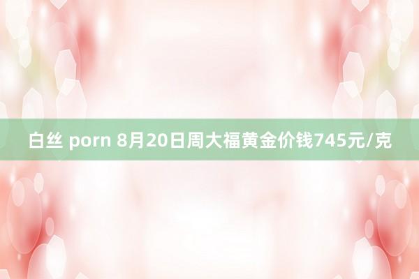 白丝 porn 8月20日周大福黄金价钱745元/克