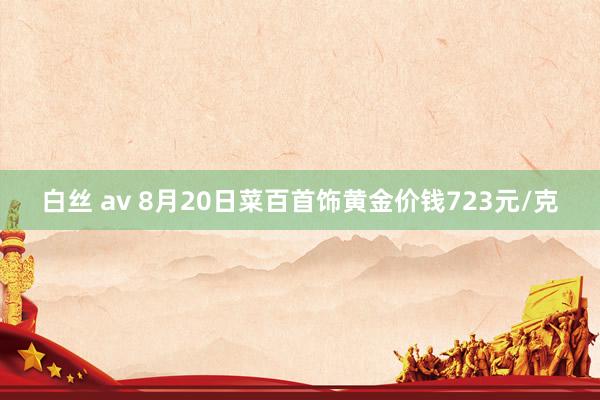 白丝 av 8月20日菜百首饰黄金价钱723元/克