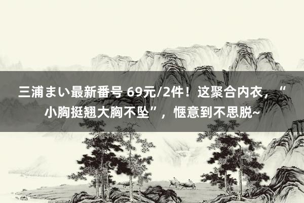 三浦まい最新番号 69元/2件！这聚合内衣，“小胸挺翘大胸不坠”，<a href=