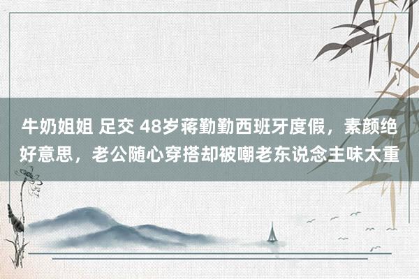 牛奶姐姐 足交 48岁蒋勤勤西班牙度假，素颜绝好意思，老公随心穿搭却被嘲老东说念主味太重