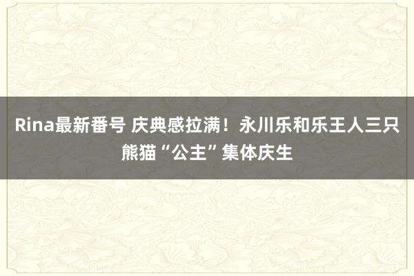 Rina最新番号 庆典感拉满！永川乐和乐王人三只熊猫“公主”集体庆生