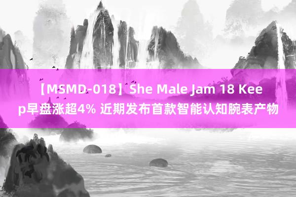 【MSMD-018】She Male Jam 18 Keep早盘涨超4% 近期发布首款智能认知腕表产物