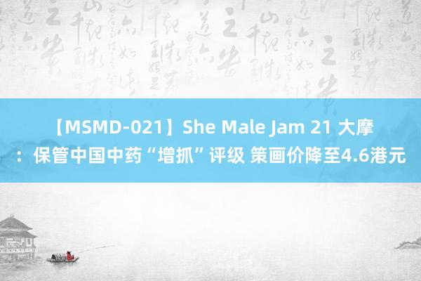 【MSMD-021】She Male Jam 21 大摩：保管中国中药“增抓”评级 策画价降至4.6港元