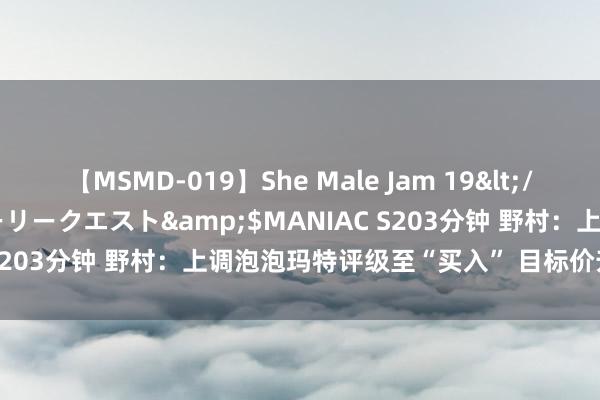 【MSMD-019】She Male Jam 19</a>2008-08-04グローリークエスト&$MANIAC S203分钟 野村：上调泡泡玛特评级至“买入” 目标价升至54港元