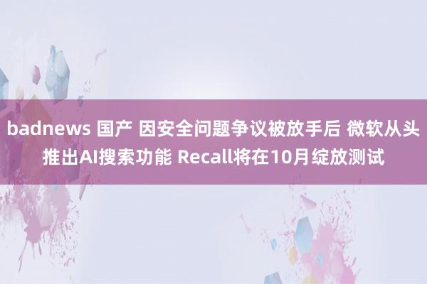 badnews 国产 因安全问题争议被放手后 微软从头推出AI搜索功能 Recall将在10月绽放测试