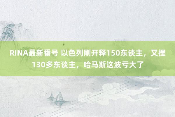 RINA最新番号 以色列刚开释150东谈主，又捏130多东谈主，哈马斯这波亏大了