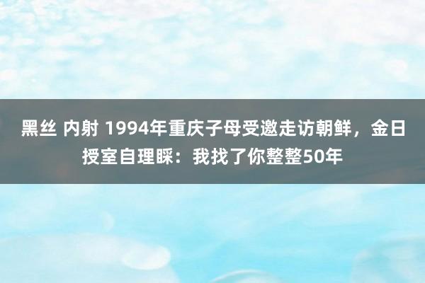 黑丝 内射 1994年重庆子母受邀走访朝鲜，金日授室自理睬：我找了你整整50年