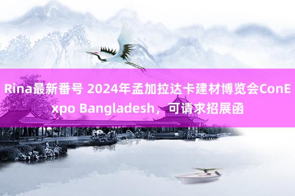 Rina最新番号 2024年孟加拉达卡建材博览会ConExpo Bangladesh，可请求招展函