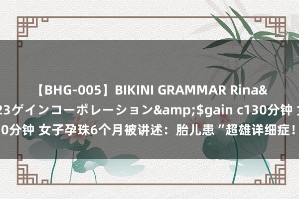 【BHG-005】BIKINI GRAMMAR Rina</a>2017-04-23ゲインコーポレーション&$gain c130分钟 女子孕珠6个月被讲述：胎儿患“超雄详细症！”数万网友劝其打掉