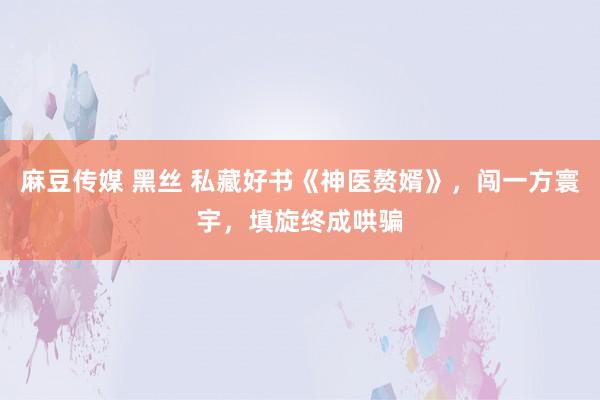 麻豆传媒 黑丝 私藏好书《神医赘婿》，闯一方寰宇，填旋终成哄骗