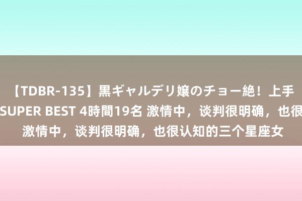 【TDBR-135】黒ギャルデリ嬢のチョー絶！上手いフェラチオ！！SUPER BEST 4時間19名 激情中，谈判很明确，也很认知的三个星座女