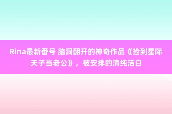 Rina最新番号 脑洞翻开的神奇作品《捡到星际天子当老公》，被安排的清纯洁白