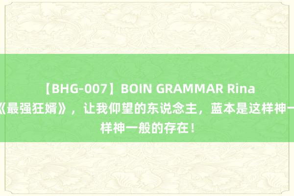 【BHG-007】BOIN GRAMMAR Rina 热血巨作《最强狂婿》，让我仰望的东说念主，蓝本是这样神一般的存在！