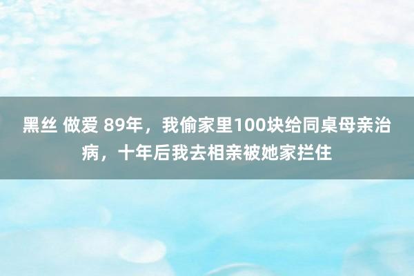 黑丝 做爱 89年，我偷家里100块给同桌母亲治病，十年后我去相亲被她家拦住