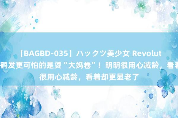 【BAGBD-035】ハックツ美少女 Revolution Rino 比鹤发更可怕的是烫“大妈卷”！明明很用心减龄，看着却更显老了