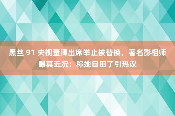 黑丝 91 央视董卿出席举止被替换，著名影相师曝其近况：称她目田了引热议