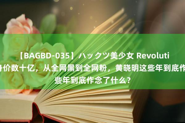 【BAGBD-035】ハックツ美少女 Revolution Rino 身价数十亿，从全网黑到全网粉，黄晓明这些年到底作念了什么？