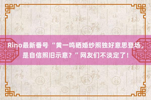 Rino最新番号 “黄一鸣晒婚纱照独好意思登场，是自信照旧示意？”网友们不淡定了！