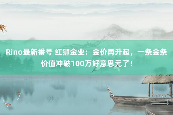 Rino最新番号 红狮金业：金价再升起，一条金条价值冲破100万好意思元了！