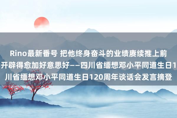 Rino最新番号 把他终身奋斗的业绩赓续推上前进 把他深情贪恋的家乡开辟得愈加好意思好——四川省缅想邓小平同道生日120周年谈话会发言摘登