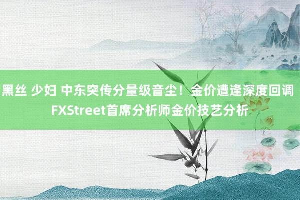 黑丝 少妇 中东突传分量级音尘！金价遭逢深度回调 FXStreet首席分析师金价技艺分析